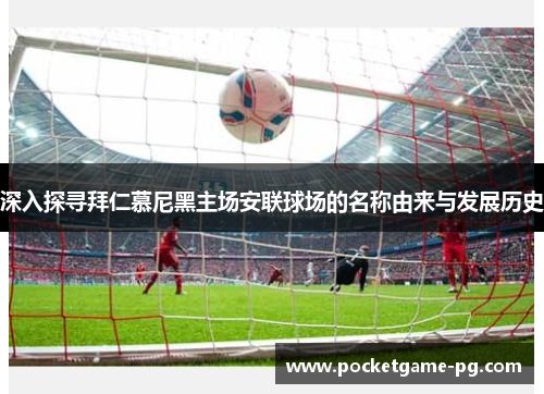 深入探寻拜仁慕尼黑主场安联球场的名称由来与发展历史 深入探寻拜仁慕尼黑主场安联球场的名称由来与发展历史